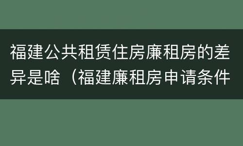 福建公共租赁住房廉租房的差异是啥（福建廉租房申请条件2019）
