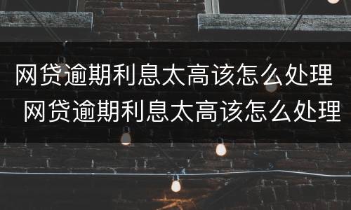 网贷逾期利息太高该怎么处理 网贷逾期利息太高该怎么处理好