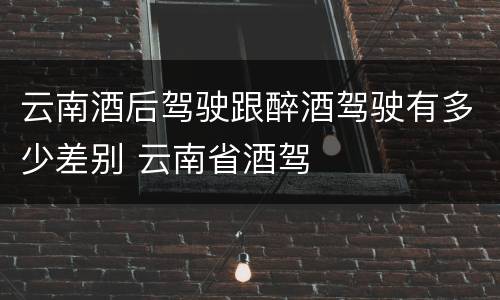 云南酒后驾驶跟醉酒驾驶有多少差别 云南省酒驾