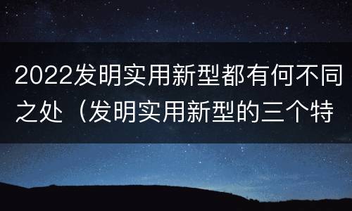 2022发明实用新型都有何不同之处（发明实用新型的三个特点）