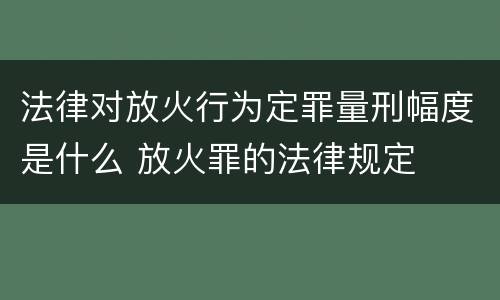 法律对放火行为定罪量刑幅度是什么 放火罪的法律规定