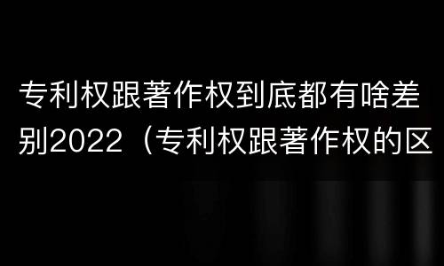 专利权跟著作权到底都有啥差别2022（专利权跟著作权的区别）