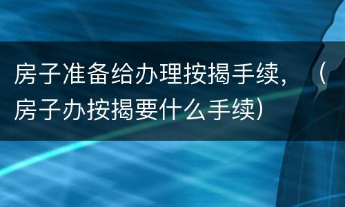 房子准备给办理按揭手续，（房子办按揭要什么手续）
