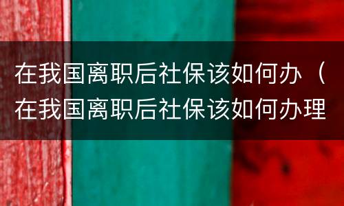 在我国离职后社保该如何办（在我国离职后社保该如何办理）