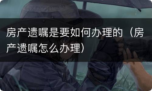 房产遗嘱是要如何办理的（房产遗嘱怎么办理）