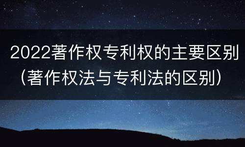 2022著作权专利权的主要区别（著作权法与专利法的区别）