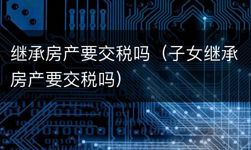 继承房产要交税吗（子女继承房产要交税吗）