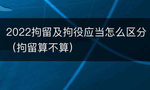 2022拘留及拘役应当怎么区分（拘留算不算）
