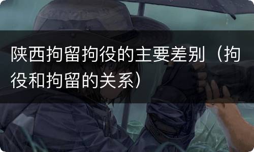 陕西拘留拘役的主要差别（拘役和拘留的关系）