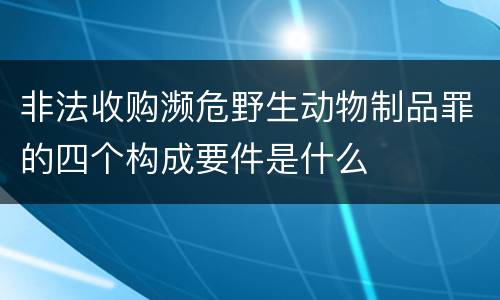 非法收购濒危野生动物制品罪的四个构成要件是什么
