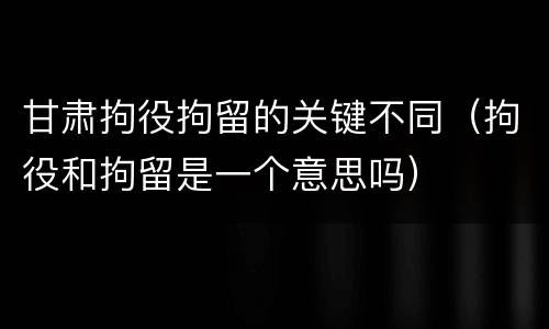 甘肃拘役拘留的关键不同（拘役和拘留是一个意思吗）