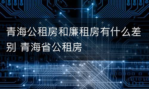 青海公租房和廉租房有什么差别 青海省公租房