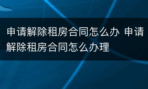 申请解除租房合同怎么办 申请解除租房合同怎么办理