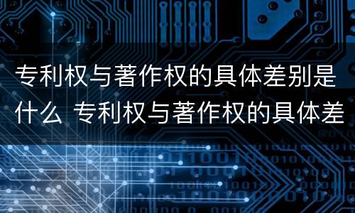 专利权与著作权的具体差别是什么 专利权与著作权的具体差别是什么意思