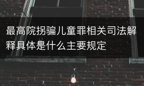 最高院拐骗儿童罪相关司法解释具体是什么主要规定