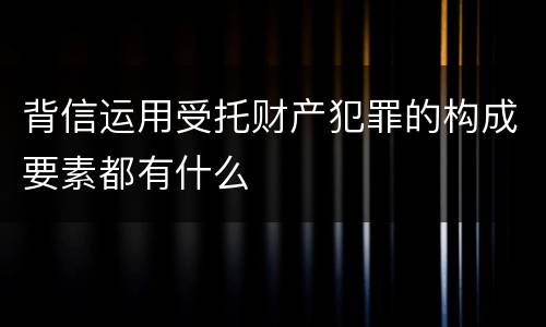 背信运用受托财产犯罪的构成要素都有什么