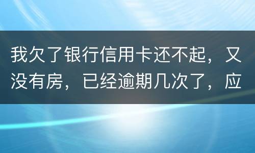 我欠了银行信用卡还不起，又没有房，已经逾期几次了，应该怎么处理