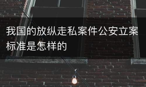 我国的放纵走私案件公安立案标准是怎样的