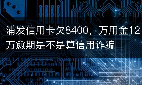 浦发信用卡欠8400，万用金12万愈期是不是算信用诈骗
