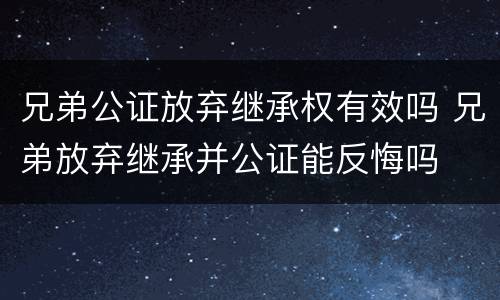 兄弟公证放弃继承权有效吗 兄弟放弃继承并公证能反悔吗