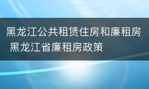 黑龙江公共租赁住房和廉租房 黑龙江省廉租房政策