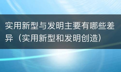 实用新型与发明主要有哪些差异（实用新型和发明创造）