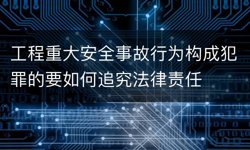 工程重大安全事故行为构成犯罪的要如何追究法律责任
