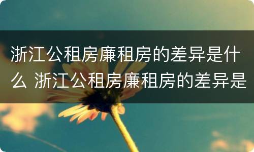 浙江公租房廉租房的差异是什么 浙江公租房廉租房的差异是什么意思