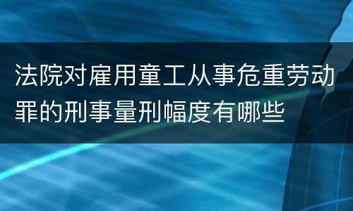 法院对雇用童工从事危重劳动罪的刑事量刑幅度有哪些