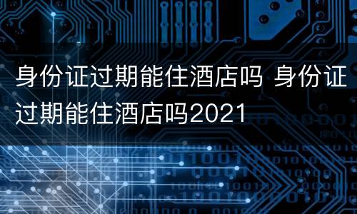 身份证过期能住酒店吗 身份证过期能住酒店吗2021