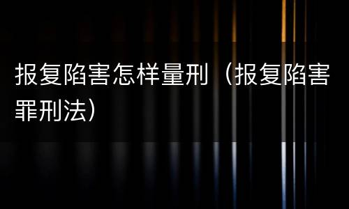 报复陷害怎样量刑（报复陷害罪刑法）