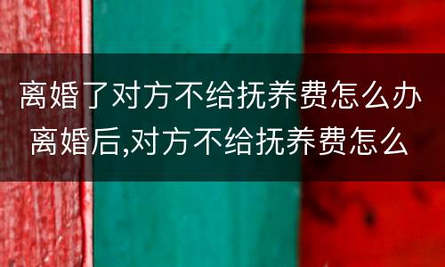 离婚了对方不给抚养费怎么办 离婚后,对方不给抚养费怎么办