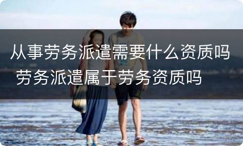从事劳务派遣需要什么资质吗 劳务派遣属于劳务资质吗