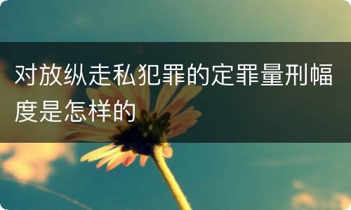 对放纵走私犯罪的定罪量刑幅度是怎样的
