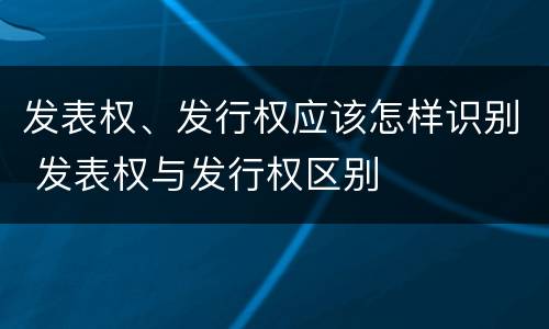 发表权、发行权应该怎样识别 发表权与发行权区别