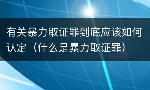 有关暴力取证罪到底应该如何认定（什么是暴力取证罪）