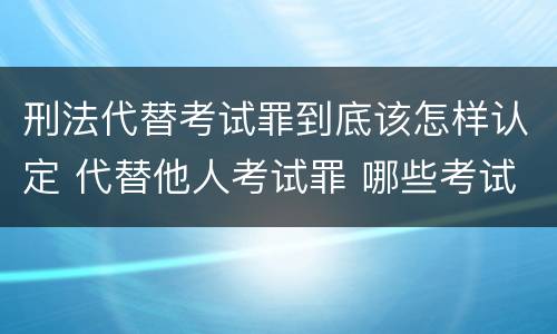 刑法代替考试罪到底该怎样认定 代替他人考试罪 哪些考试