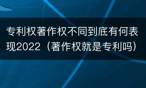 专利权著作权不同到底有何表现2022（著作权就是专利吗）
