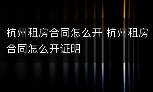杭州租房合同怎么开 杭州租房合同怎么开证明