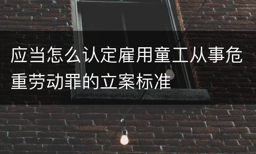 应当怎么认定雇用童工从事危重劳动罪的立案标准