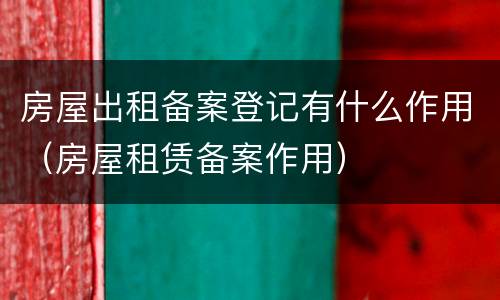 房屋出租备案登记有什么作用（房屋租赁备案作用）