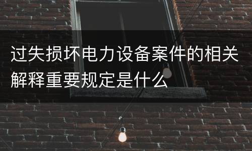过失损坏电力设备案件的相关解释重要规定是什么