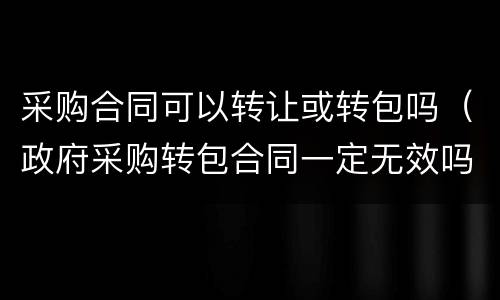 采购合同可以转让或转包吗（政府采购转包合同一定无效吗）
