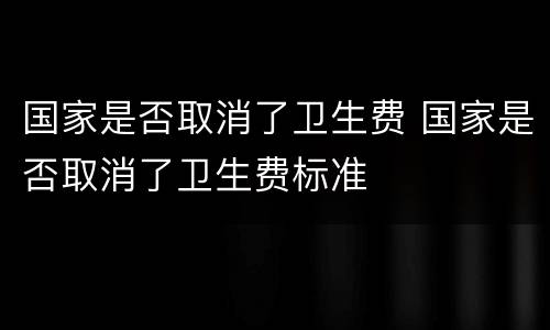 国家是否取消了卫生费 国家是否取消了卫生费标准