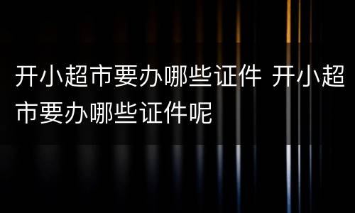 开小超市要办哪些证件 开小超市要办哪些证件呢