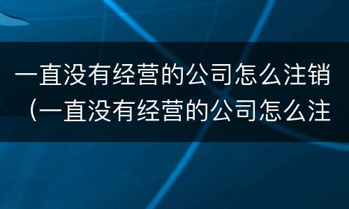 一直没有经营的公司怎么注销（一直没有经营的公司怎么注销营业执照）