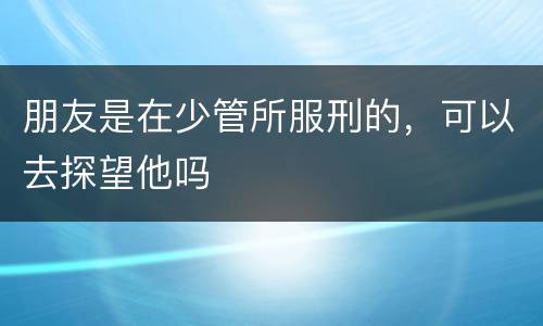 朋友是在少管所服刑的，可以去探望他吗