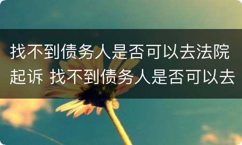 找不到债务人是否可以去法院起诉 找不到债务人是否可以去法院起诉呢