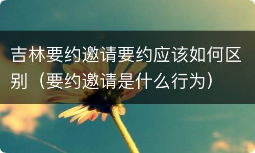 吉林要约邀请要约应该如何区别（要约邀请是什么行为）