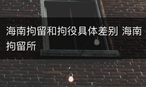 海南拘留和拘役具体差别 海南拘留所
